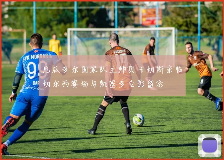 厄瓜多尔国家队主帅贝卡切斯亲临切尔西赛场与凯塞多合影留念