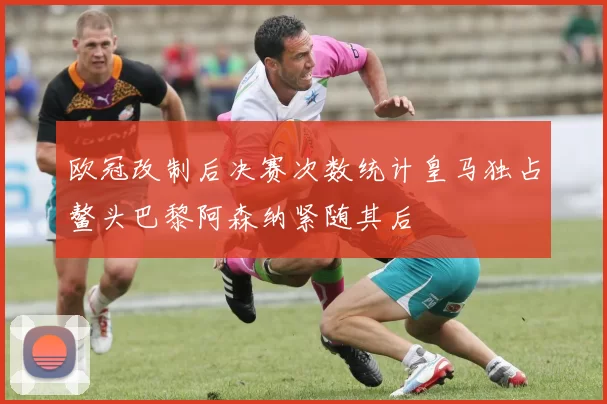 欧冠改制后决赛次数统计皇马独占鳌头巴黎阿森纳紧随其后