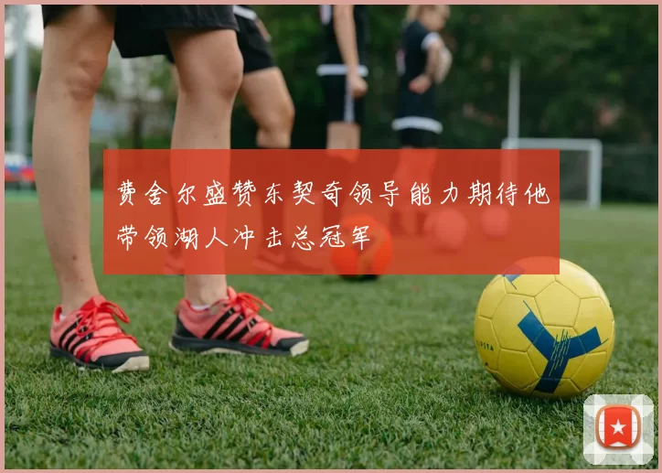 费舍尔盛赞东契奇领导能力期待他带领湖人冲击总冠军