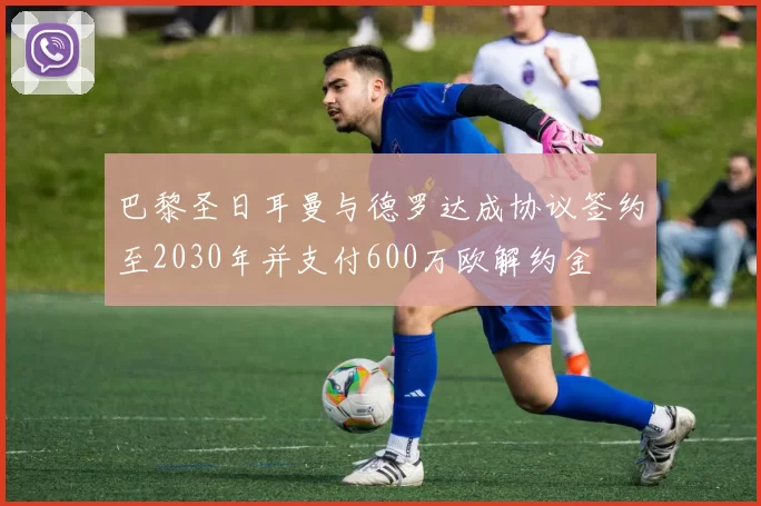 巴黎圣日耳曼与德罗达成协议签约至2030年并支付600万欧解约金