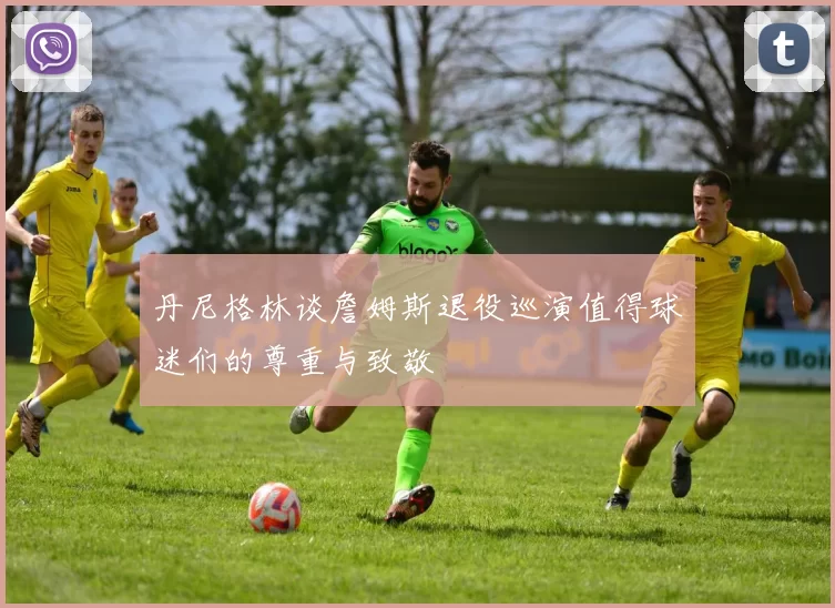 丹尼格林谈詹姆斯退役巡演值得球迷们的尊重与致敬