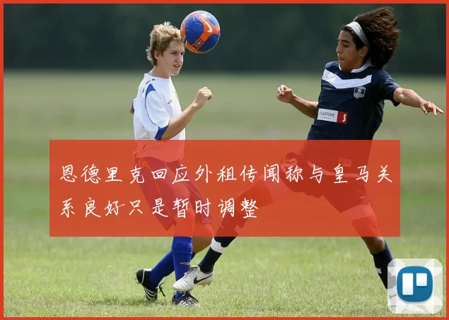 恩德里克回应外租传闻称与皇马关系良好只是暂时调整