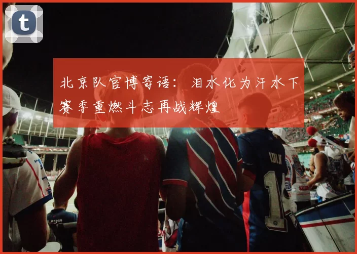 北京队官博寄语：泪水化为汗水下赛季重燃斗志再战辉煌