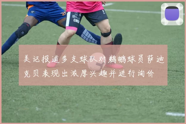 美记报道多支球队对鹈鹕球员萨迪克贝表现出浓厚兴趣并进行询价