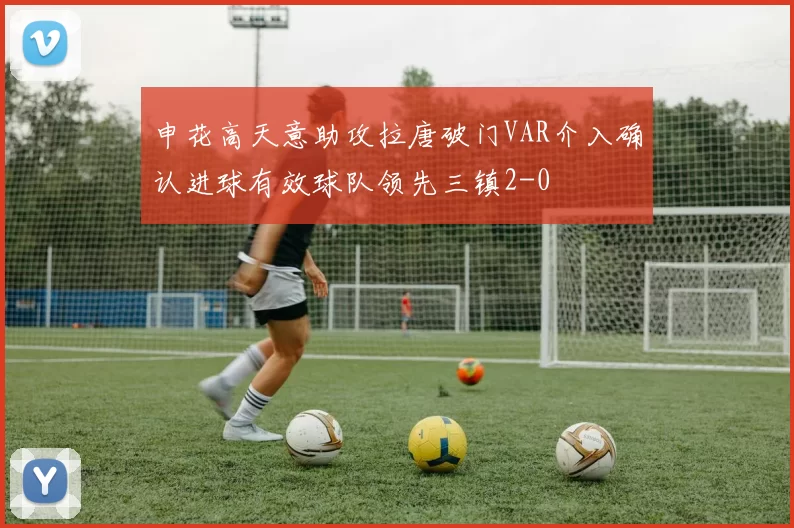 申花高天意助攻拉唐破门VAR介入确认进球有效球队领先三镇2-0