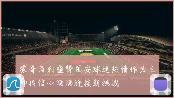 蒙哥马利盛赞国安球迷热情作为主帅我信心满满迎接新挑战