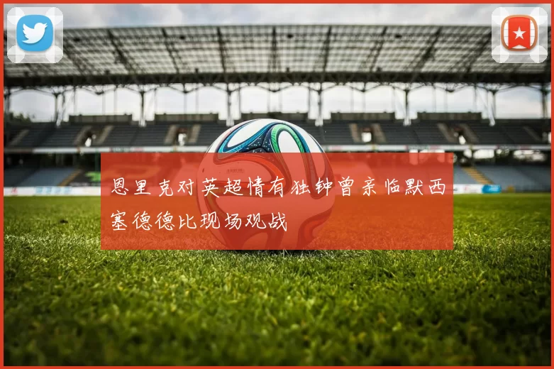 恩里克对英超情有独钟曾亲临默西塞德德比现场观战