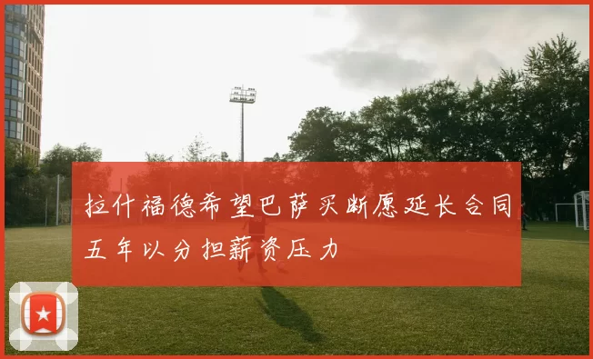 拉什福德希望巴萨买断愿延长合同五年以分担薪资压力